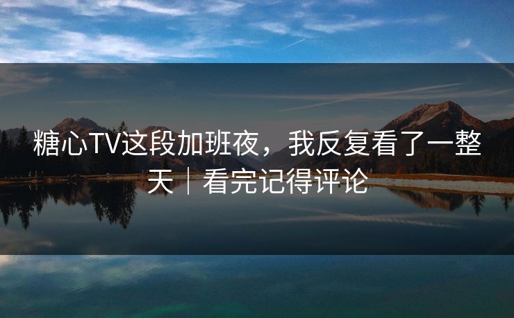糖心TV这段加班夜，我反复看了一整天｜看完记得评论