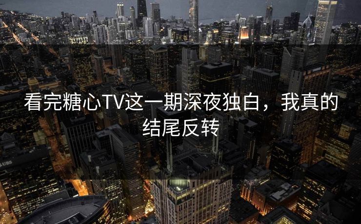 看完糖心TV这一期深夜独白，我真的结尾反转