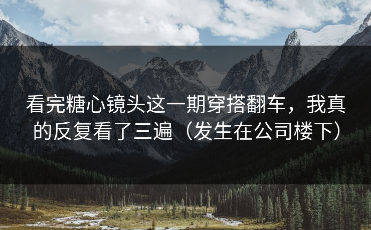 看完糖心镜头这一期穿搭翻车，我真的反复看了三遍（发生在公司楼下）