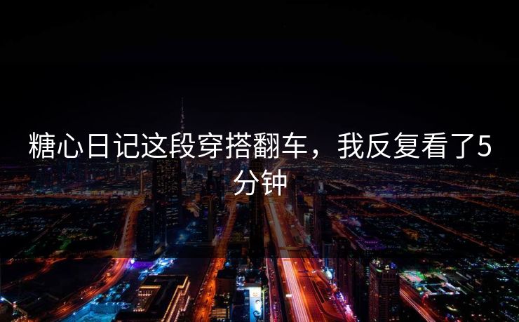 糖心日记这段穿搭翻车，我反复看了5分钟