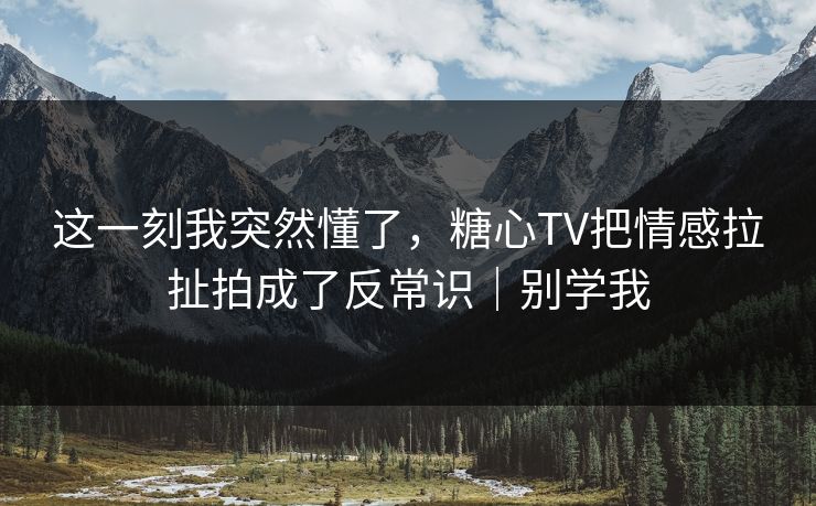 这一刻我突然懂了，糖心TV把情感拉扯拍成了反常识｜别学我