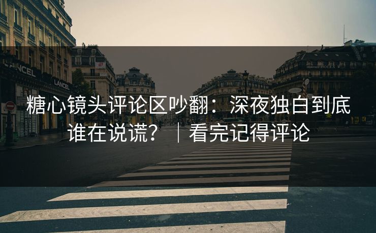 糖心镜头评论区吵翻：深夜独白到底谁在说谎？｜看完记得评论