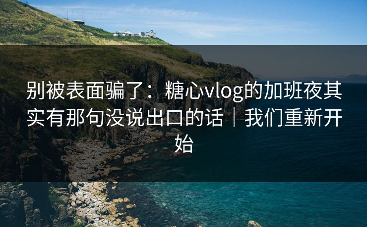 别被表面骗了：糖心vlog的加班夜其实有那句没说出口的话｜我们重新开始