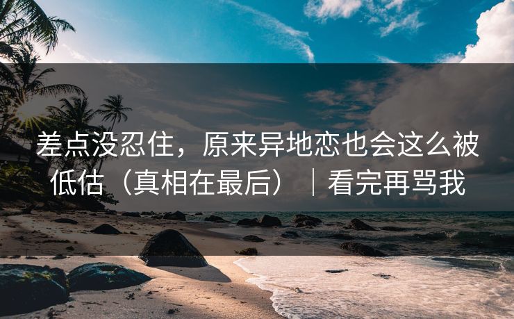 差点没忍住，原来异地恋也会这么被低估（真相在最后）｜看完再骂我