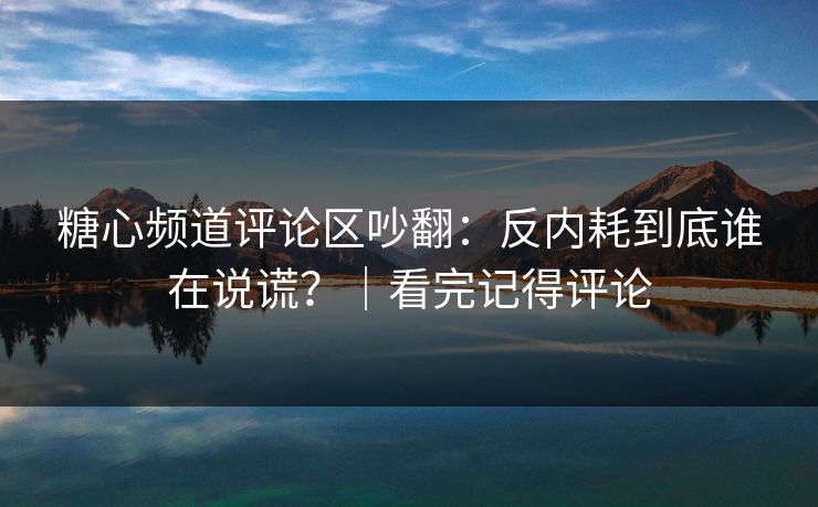 糖心频道评论区吵翻：反内耗到底谁在说谎？｜看完记得评论