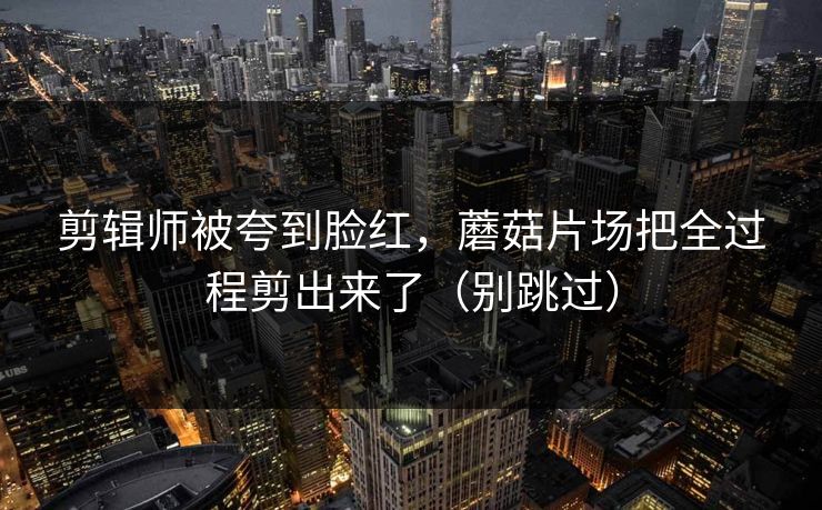 剪辑师被夸到脸红，蘑菇片场把全过程剪出来了（别跳过）