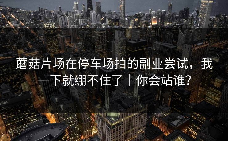 蘑菇片场在停车场拍的副业尝试，我一下就绷不住了｜你会站谁？