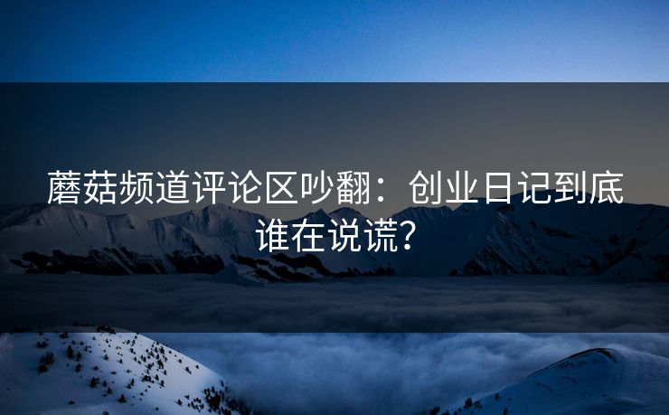 蘑菇频道评论区吵翻：创业日记到底谁在说谎？
