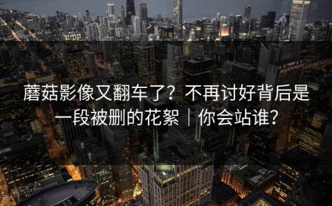 蘑菇影像又翻车了？不再讨好背后是一段被删的花絮｜你会站谁？