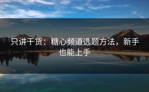 只讲干货：糖心频道选题方法，新手也能上手
