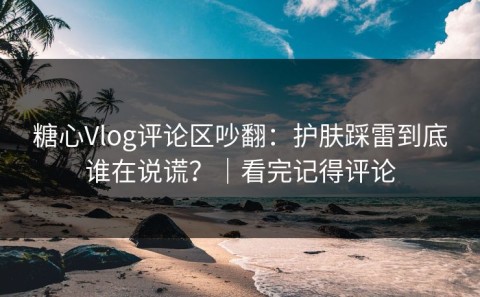 糖心Vlog评论区吵翻：护肤踩雷到底谁在说谎？｜看完记得评论