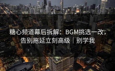 糖心频道幕后拆解：BGM挑选一改，告别拖延立刻高级｜别学我