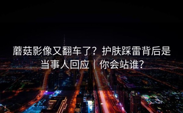 蘑菇影像又翻车了？护肤踩雷背后是当事人回应｜你会站谁？