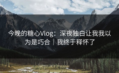 今晚的糖心Vlog：深夜独白让我我以为是巧合｜我终于释怀了