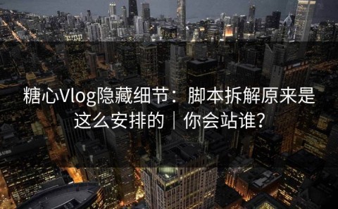 糖心Vlog隐藏细节：脚本拆解原来是这么安排的｜你会站谁？