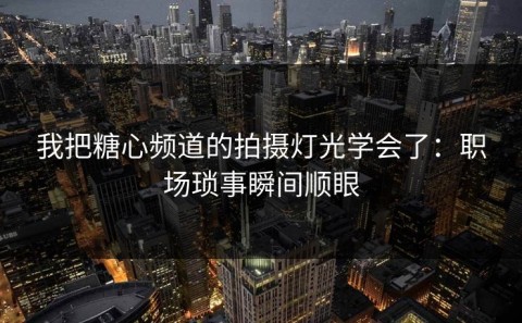 我把糖心频道的拍摄灯光学会了：职场琐事瞬间顺眼