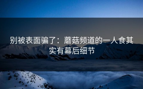 别被表面骗了：蘑菇频道的一人食其实有幕后细节