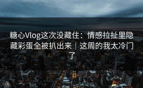 糖心Vlog这次没藏住：情感拉扯里隐藏彩蛋全被扒出来｜这周的我太冷门了