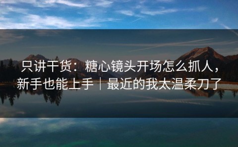 只讲干货：糖心镜头开场怎么抓人，新手也能上手｜最近的我太温柔刀了