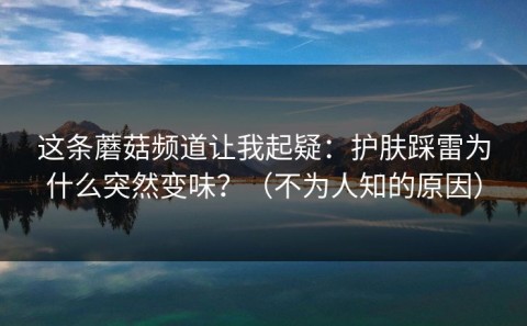这条蘑菇频道让我起疑：护肤踩雷为什么突然变味？（不为人知的原因）