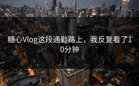 糖心Vlog这段通勤路上，我反复看了10分钟