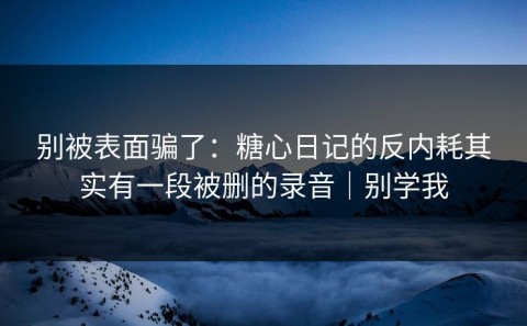 别被表面骗了：糖心日记的反内耗其实有一段被删的录音｜别学我