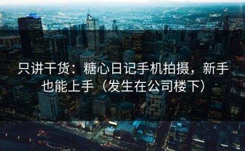 只讲干货：糖心日记手机拍摄，新手也能上手（发生在公司楼下）