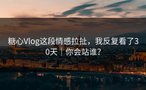 糖心Vlog这段情感拉扯，我反复看了30天｜你会站谁？