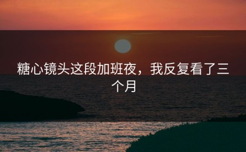 糖心镜头这段加班夜，我反复看了三个月