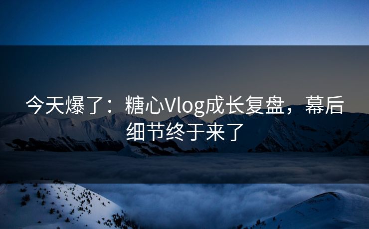 今天爆了：糖心Vlog成长复盘，幕后细节终于来了