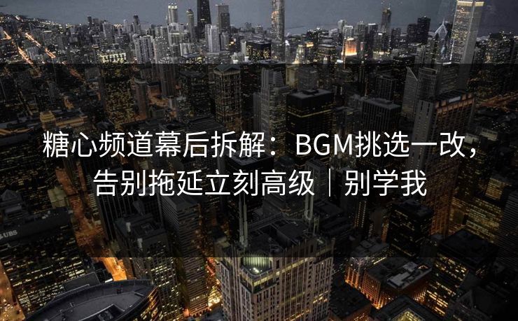 糖心频道幕后拆解：BGM挑选一改，告别拖延立刻高级｜别学我