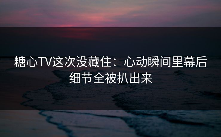 糖心TV这次没藏住：心动瞬间里幕后细节全被扒出来