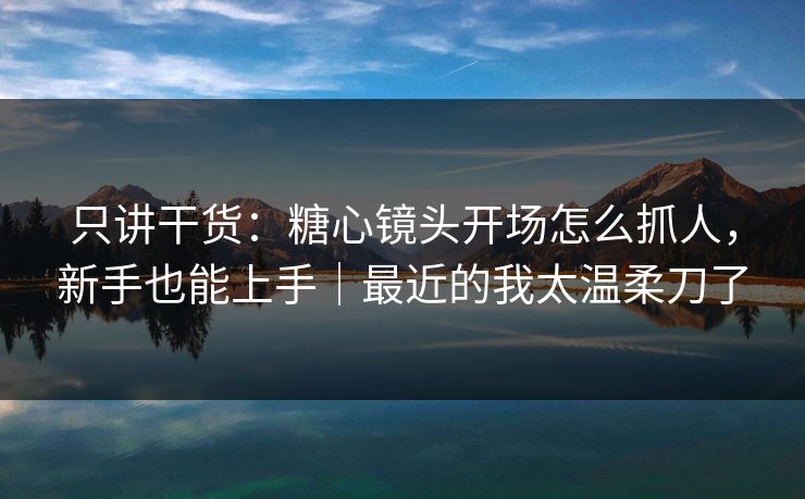 只讲干货：糖心镜头开场怎么抓人，新手也能上手｜最近的我太温柔刀了