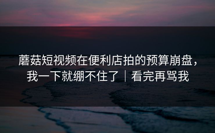 蘑菇短视频在便利店拍的预算崩盘，我一下就绷不住了｜看完再骂我