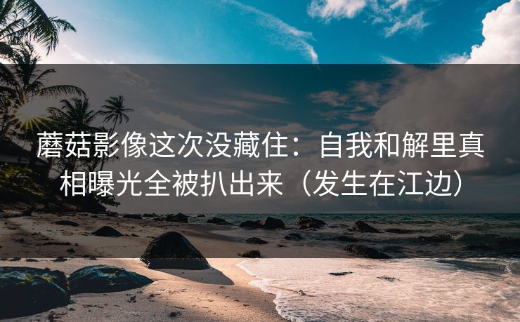 蘑菇影像这次没藏住：自我和解里真相曝光全被扒出来（发生在江边）