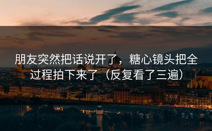 朋友突然把话说开了，糖心镜头把全过程拍下来了（反复看了三遍）