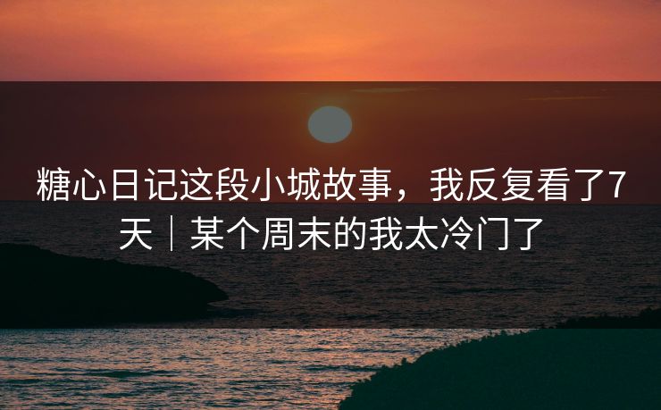 糖心日记这段小城故事，我反复看了7天｜某个周末的我太冷门了