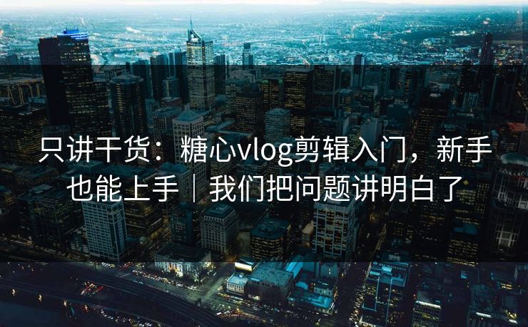 只讲干货：糖心vlog剪辑入门，新手也能上手｜我们把问题讲明白了