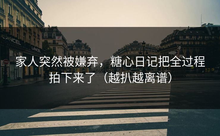 家人突然被嫌弃，糖心日记把全过程拍下来了（越扒越离谱）