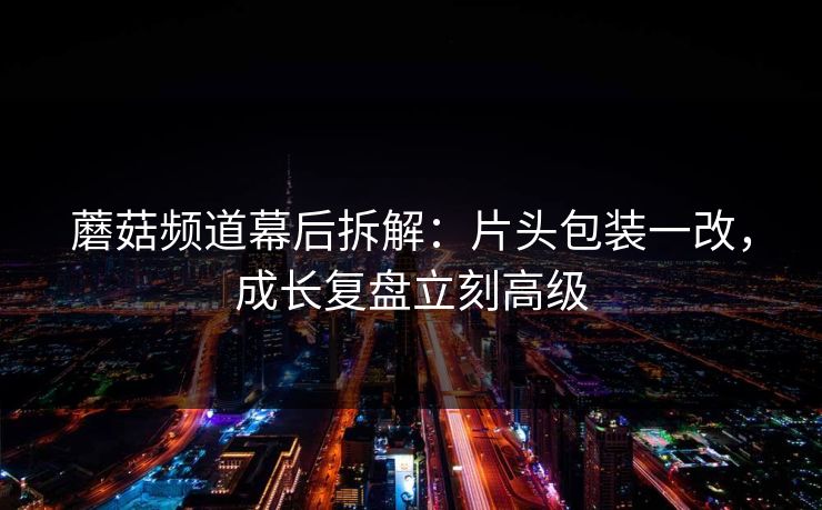 蘑菇频道幕后拆解：片头包装一改，成长复盘立刻高级