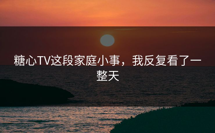 糖心TV这段家庭小事，我反复看了一整天