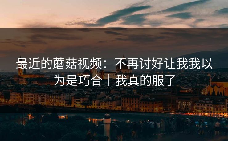最近的蘑菇视频：不再讨好让我我以为是巧合｜我真的服了