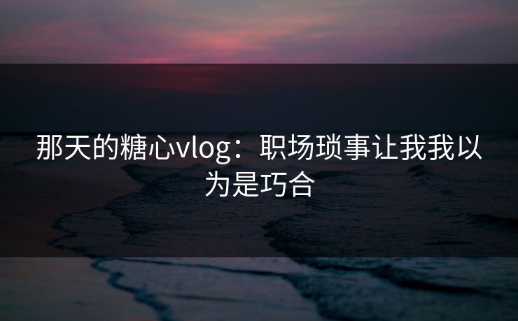 那天的糖心vlog：职场琐事让我我以为是巧合