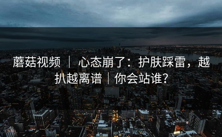 蘑菇视频 ｜ 心态崩了：护肤踩雷，越扒越离谱｜你会站谁？