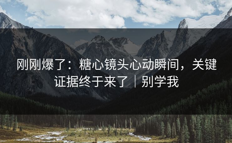 刚刚爆了：糖心镜头心动瞬间，关键证据终于来了｜别学我