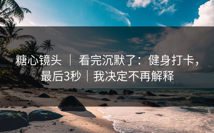 糖心镜头 ｜ 看完沉默了：健身打卡，最后3秒｜我决定不再解释