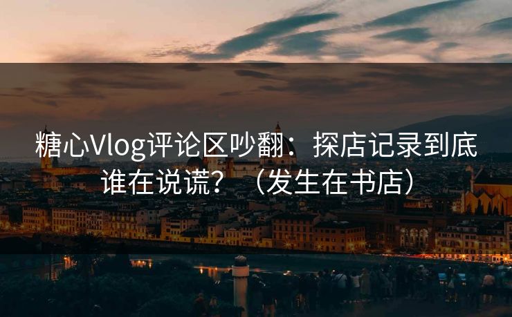 糖心Vlog评论区吵翻：探店记录到底谁在说谎？（发生在书店）