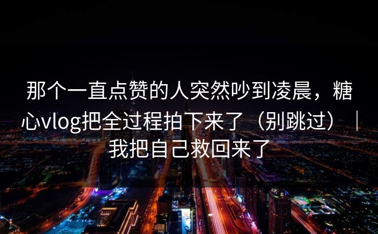 那个一直点赞的人突然吵到凌晨，糖心vlog把全过程拍下来了（别跳过）｜我把自己救回来了