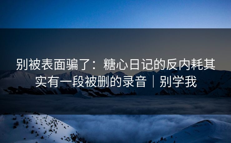 别被表面骗了：糖心日记的反内耗其实有一段被删的录音｜别学我