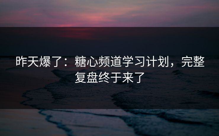 昨天爆了：糖心频道学习计划，完整复盘终于来了